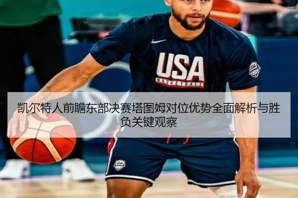 凯尔特人前瞻东部决赛塔图姆对位优势全面解析与胜负关键观察